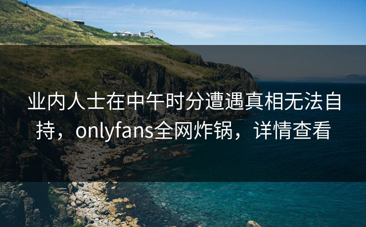 业内人士在中午时分遭遇真相无法自持，onlyfans全网炸锅，详情查看