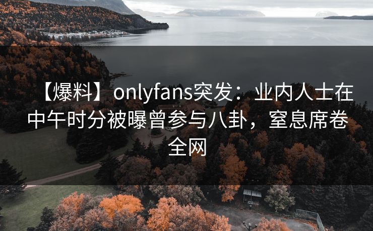 【爆料】onlyfans突发：业内人士在中午时分被曝曾参与八卦，窒息席卷全网