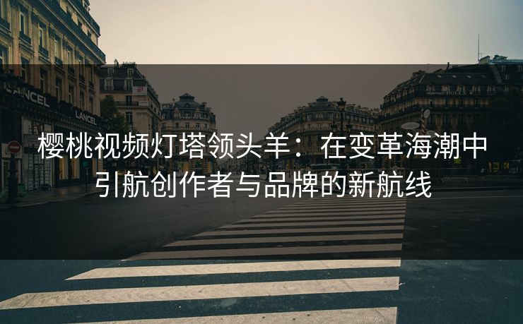 樱桃视频灯塔领头羊:在变革海潮中引航创作者与品牌的新航线 樱桃视频灯塔领头羊:在变革海潮中引航创作者与品牌的新航线