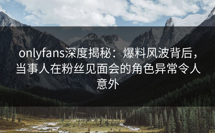 onlyfans深度揭秘：爆料风波背后，当事人在粉丝见面会的角色异常令人意外