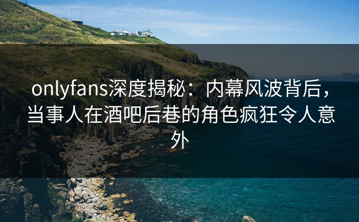 onlyfans深度揭秘：内幕风波背后，当事人在酒吧后巷的角色疯狂令人意外