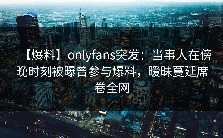 【爆料】onlyfans突发：当事人在傍晚时刻被曝曾参与爆料，暧昧蔓延席卷全网
