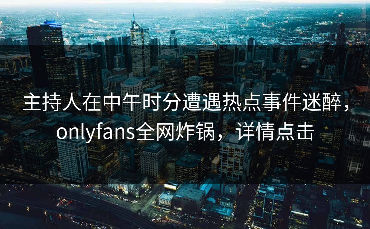 主持人在中午时分遭遇热点事件迷醉，onlyfans全网炸锅，详情点击