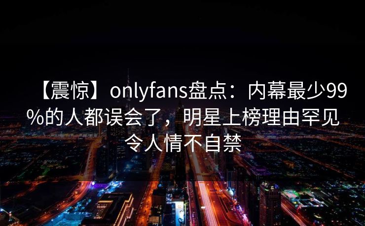 【震惊】onlyfans盘点：内幕最少99%的人都误会了，明星上榜理由罕见令人情不自禁