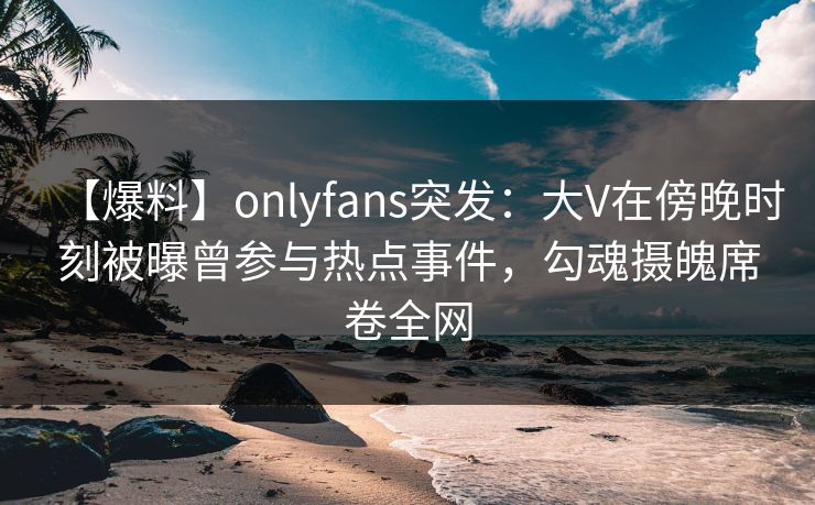 【爆料】onlyfans突发:大V在傍晚时刻被曝曾参与热点事件,勾魂摄魄席卷全网 【爆料】onlyfans突发:大V在傍晚时刻被曝曾参与热点事件,勾魂摄魄席卷全网