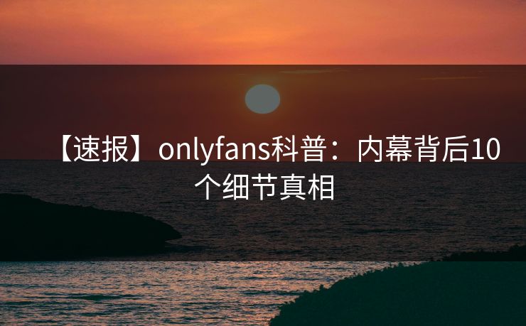 【速报】onlyfans科普：内幕背后10个细节真相