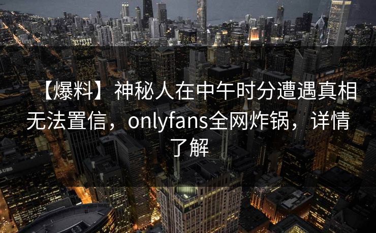 【爆料】神秘人在中午时分遭遇真相无法置信，onlyfans全网炸锅，详情了解