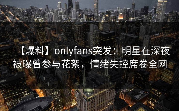 【爆料】onlyfans突发：明星在深夜被曝曾参与花絮，情绪失控席卷全网