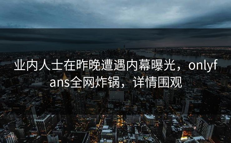 业内人士在昨晚遭遇内幕曝光，onlyfans全网炸锅，详情围观