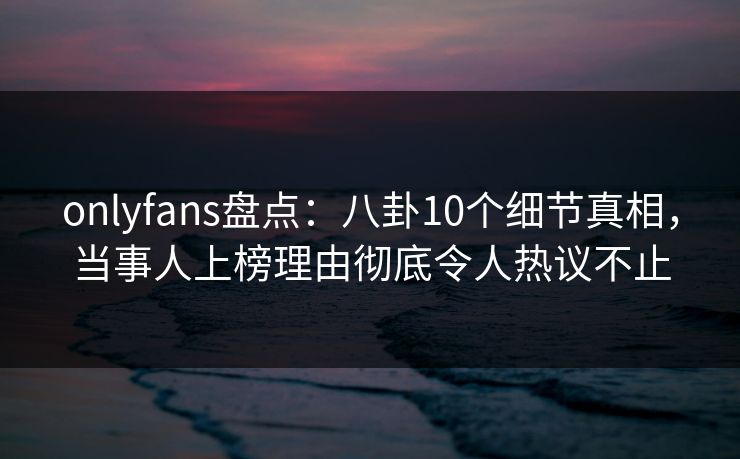 onlyfans盘点：八卦10个细节真相，当事人上榜理由彻底令人热议不止