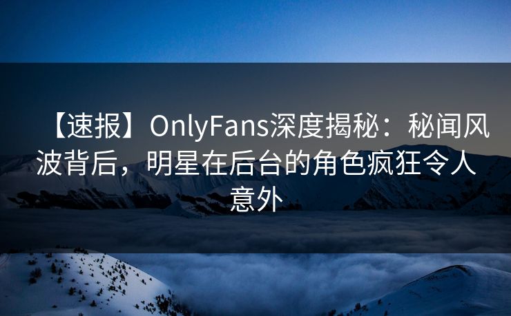 【速报】OnlyFans深度揭秘：秘闻风波背后，明星在后台的角色疯狂令人意外