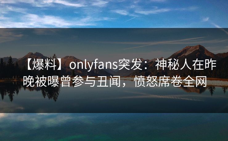 【爆料】onlyfans突发：神秘人在昨晚被曝曾参与丑闻，愤怒席卷全网