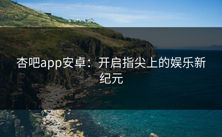 杏吧app安卓：开启指尖上的娱乐新纪元