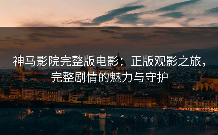 神马影院完整版电影：正版观影之旅，完整剧情的魅力与守护