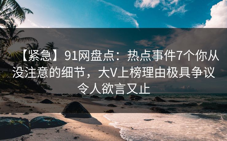 【紧急】91网盘点：热点事件7个你从没注意的细节，大V上榜理由极具争议令人欲言又止