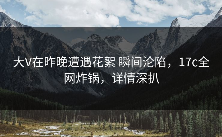 大V在昨晚遭遇花絮 瞬间沦陷,17c全网炸锅,详情深扒 大V在昨晚遭遇花絮 瞬间沦陷,17c全网炸锅,详情深扒