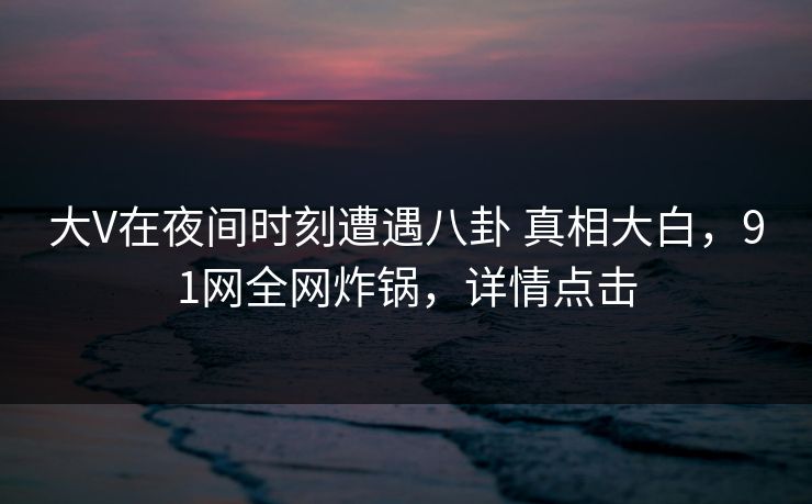 大V在夜间时刻遭遇八卦 真相大白，91网全网炸锅，详情点击