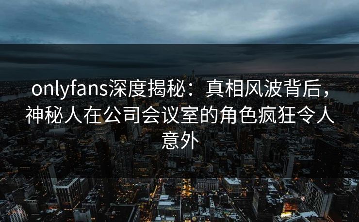 onlyfans深度揭秘：真相风波背后，神秘人在公司会议室的角色疯狂令人意外