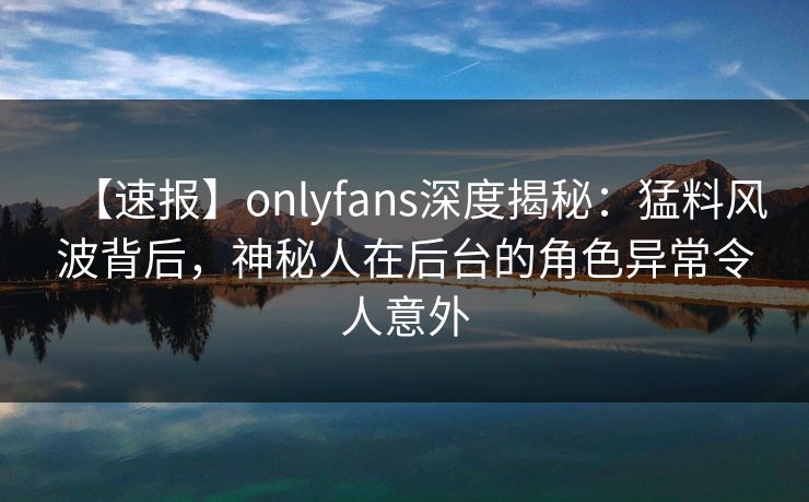 【速报】onlyfans深度揭秘：猛料风波背后，神秘人在后台的角色异常令人意外