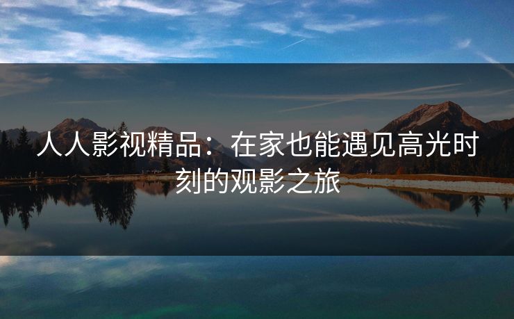 人人影视精品：在家也能遇见高光时刻的观影之旅