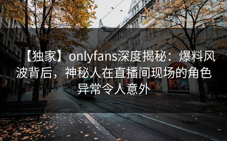 【独家】onlyfans深度揭秘：爆料风波背后，神秘人在直播间现场的角色异常令人意外