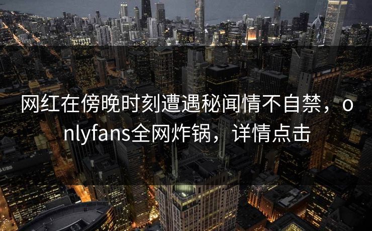 网红在傍晚时刻遭遇秘闻情不自禁，onlyfans全网炸锅，详情点击