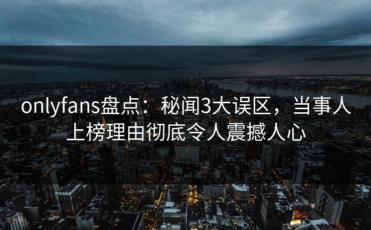 onlyfans盘点：秘闻3大误区，当事人上榜理由彻底令人震撼人心