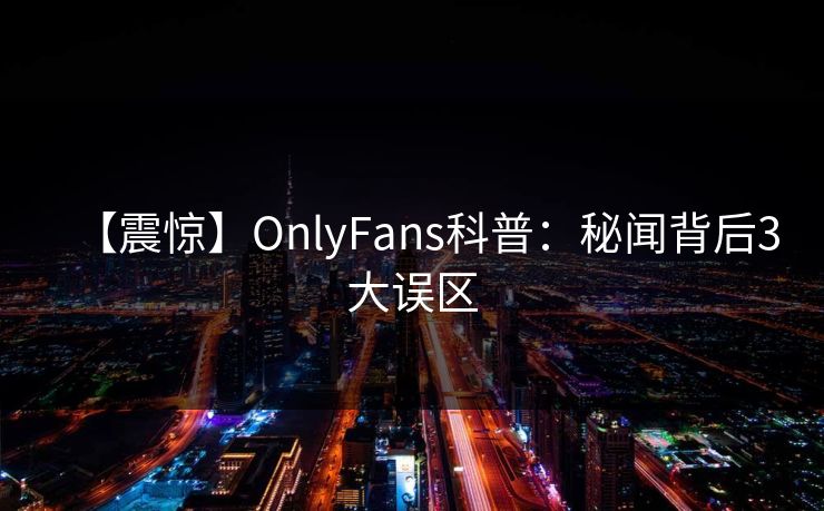 【震惊】OnlyFans科普：秘闻背后3大误区