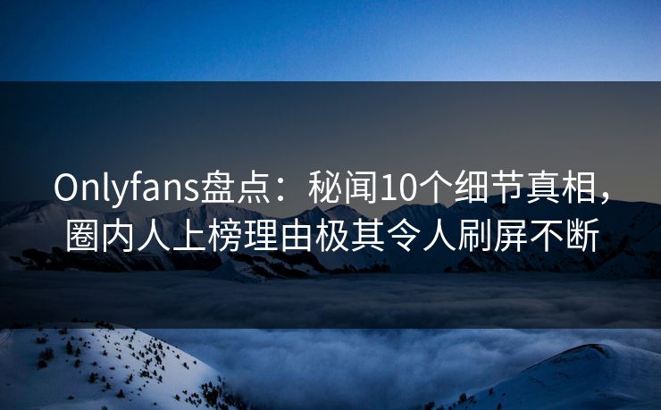 Onlyfans盘点：秘闻10个细节真相，圈内人上榜理由极其令人刷屏不断