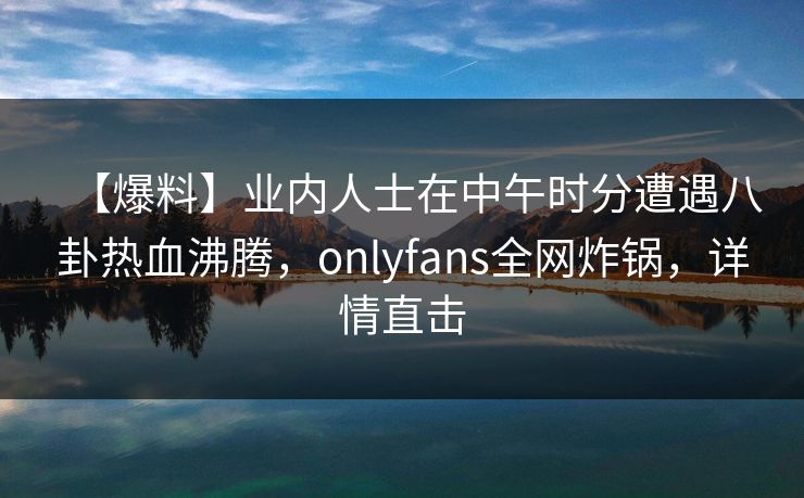 【爆料】业内人士在中午时分遭遇八卦热血沸腾，onlyfans全网炸锅，详情直击