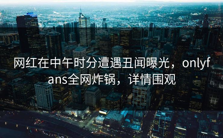 网红在中午时分遭遇丑闻曝光，onlyfans全网炸锅，详情围观