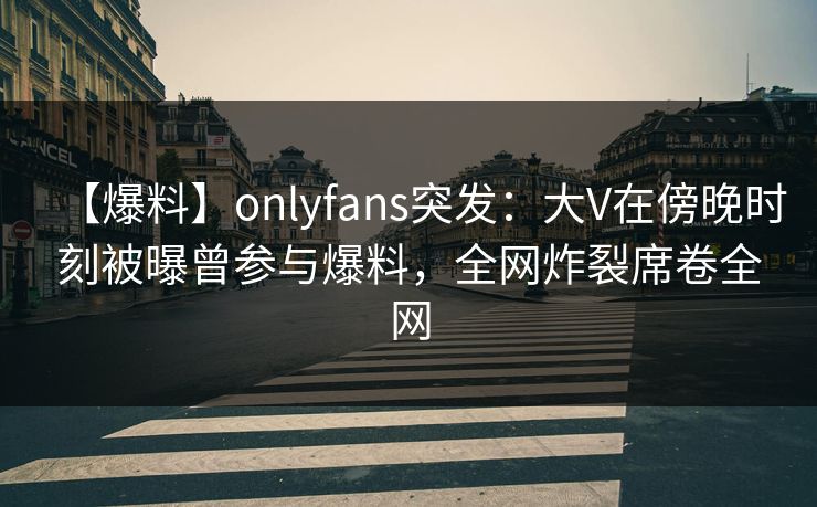 【爆料】onlyfans突发:大V在傍晚时刻被曝曾参与爆料,全网炸裂席卷全网 【爆料】onlyfans突发:大V在傍晚时刻被曝曾参与爆料,全网炸裂席卷全网