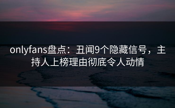 onlyfans盘点：丑闻9个隐藏信号，主持人上榜理由彻底令人动情