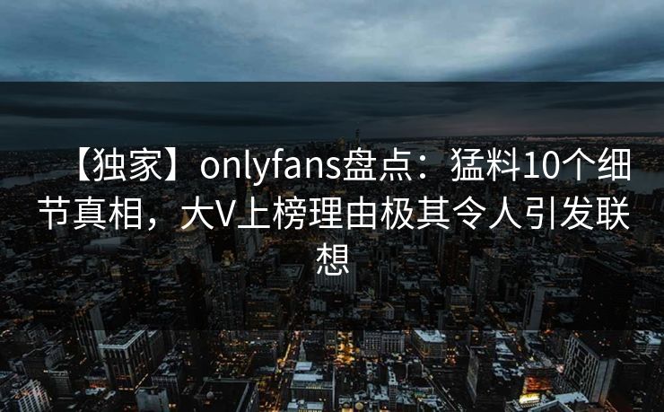 【独家】onlyfans盘点:猛料10个细节真相,大V上榜理由极其令人引发联想 【独家】onlyfans盘点:猛料10个细节真相,大V上榜理由极其令人引发联想