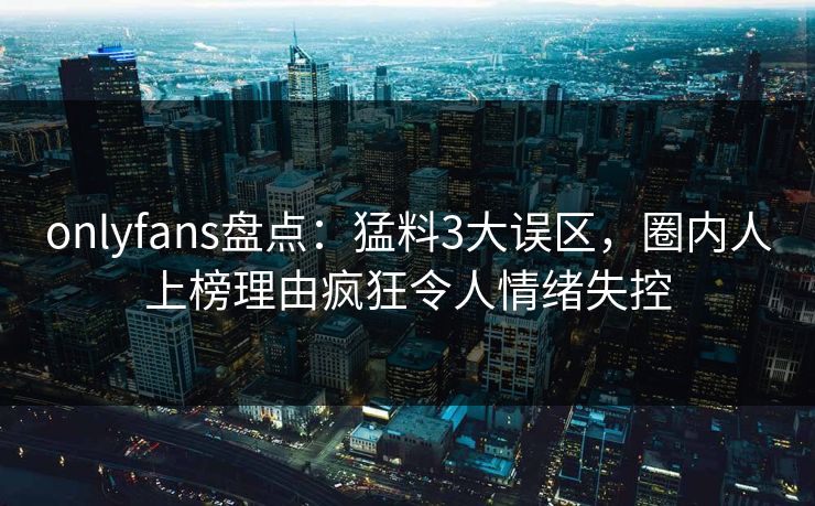 onlyfans盘点：猛料3大误区，圈内人上榜理由疯狂令人情绪失控