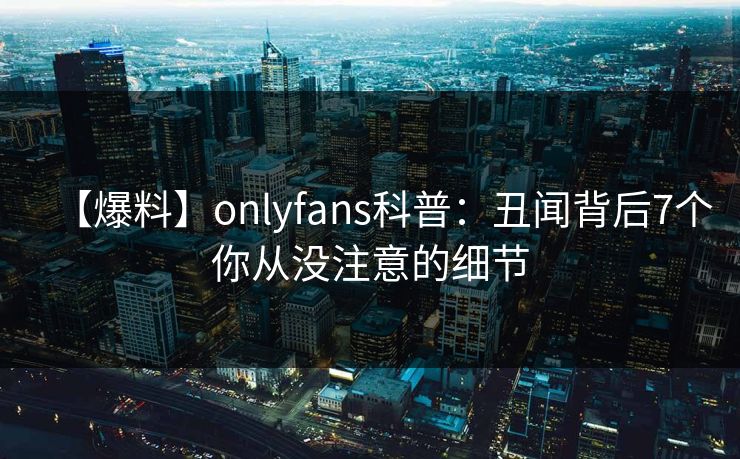 【爆料】onlyfans科普:丑闻背后7个你从没注意的细节 【爆料】onlyfans科普:丑闻背后7个你从没注意的细节