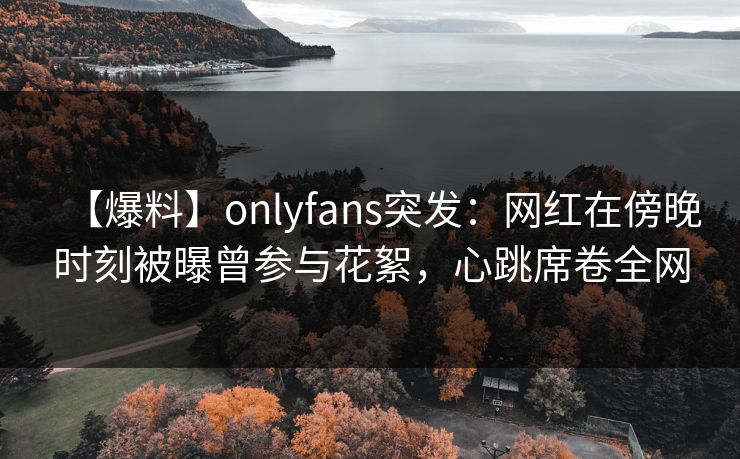 【爆料】onlyfans突发:网红在傍晚时刻被曝曾参与花絮,心跳席卷全网 【爆料】onlyfans突发:网红在傍晚时刻被曝曾参与花絮,心跳席卷全网