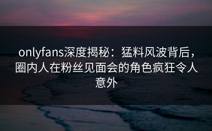 onlyfans深度揭秘：猛料风波背后，圈内人在粉丝见面会的角色疯狂令人意外