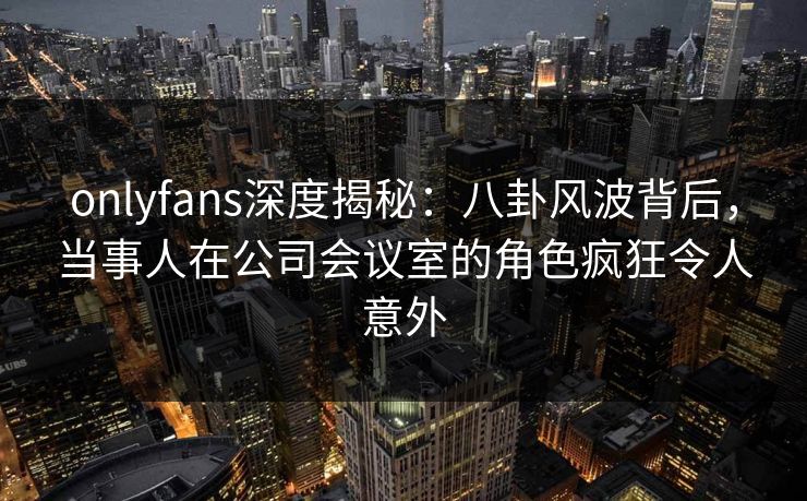 onlyfans深度揭秘：八卦风波背后，当事人在公司会议室的角色疯狂令人意外