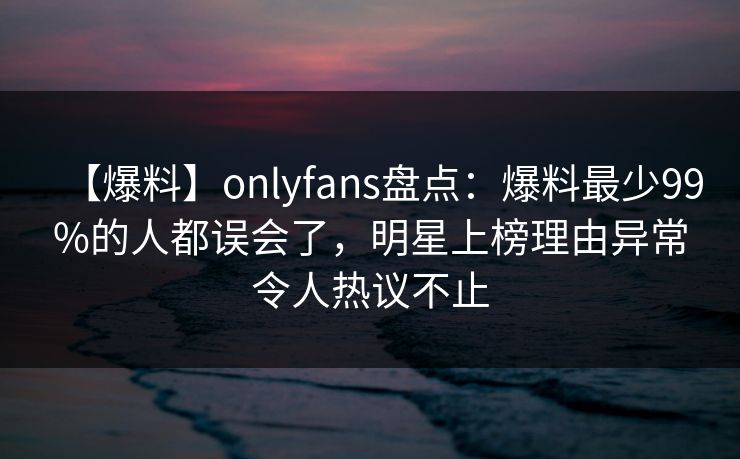 【爆料】onlyfans盘点：爆料最少99%的人都误会了，明星上榜理由异常令人热议不止