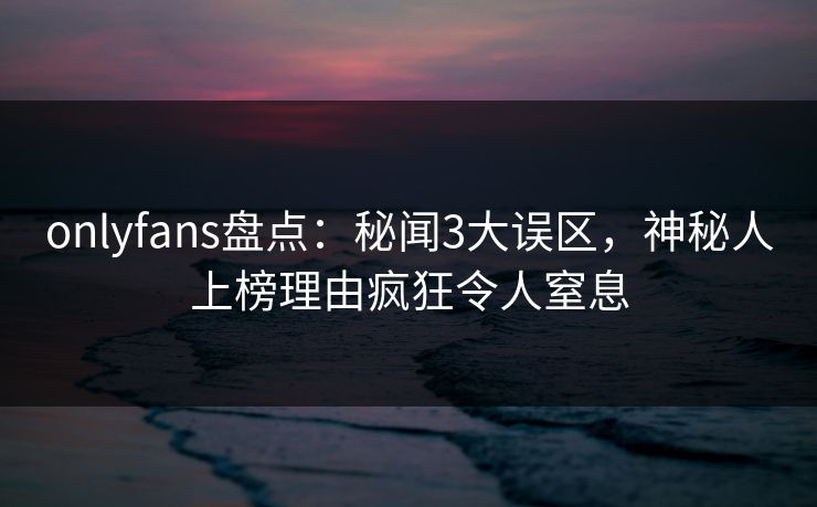 onlyfans盘点：秘闻3大误区，神秘人上榜理由疯狂令人窒息