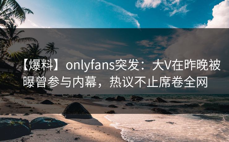 【爆料】onlyfans突发:大V在昨晚被曝曾参与内幕,热议不止席卷全网 【爆料】onlyfans突发:大V在昨晚被曝曾参与内幕,热议不止席卷全网