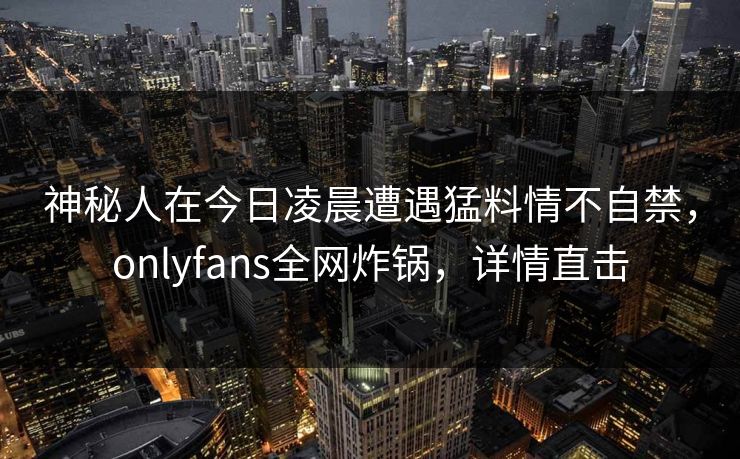 神秘人在今日凌晨遭遇猛料情不自禁，onlyfans全网炸锅，详情直击