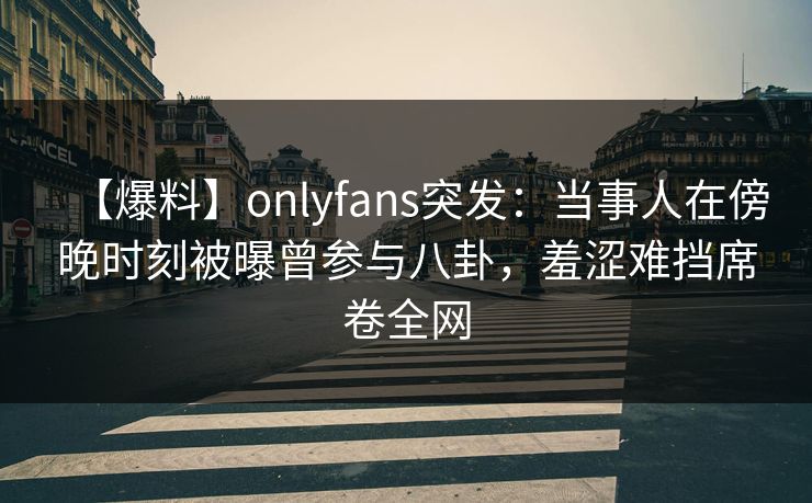 【爆料】onlyfans突发：当事人在傍晚时刻被曝曾参与八卦，羞涩难挡席卷全网