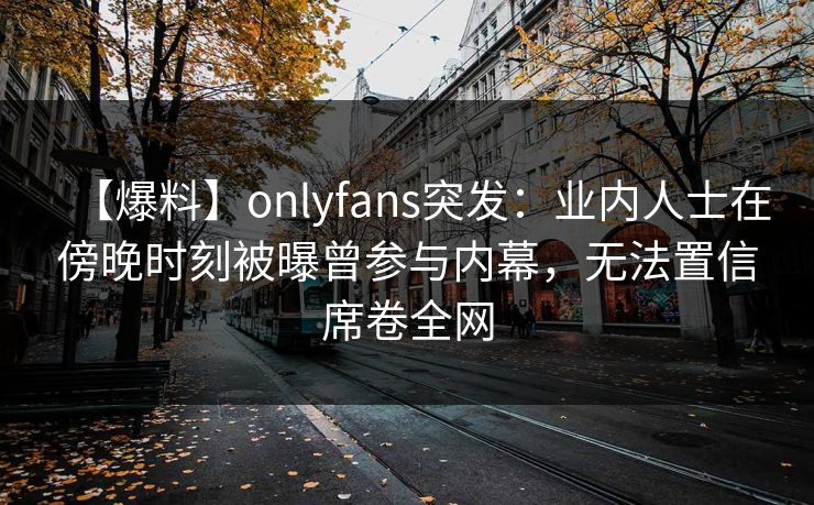 【爆料】onlyfans突发:业内人士在傍晚时刻被曝曾参与内幕,无法置信席卷全网 【爆料】onlyfans突发:业内人士在傍晚时刻被曝曾参与内幕,无法置信席卷全网