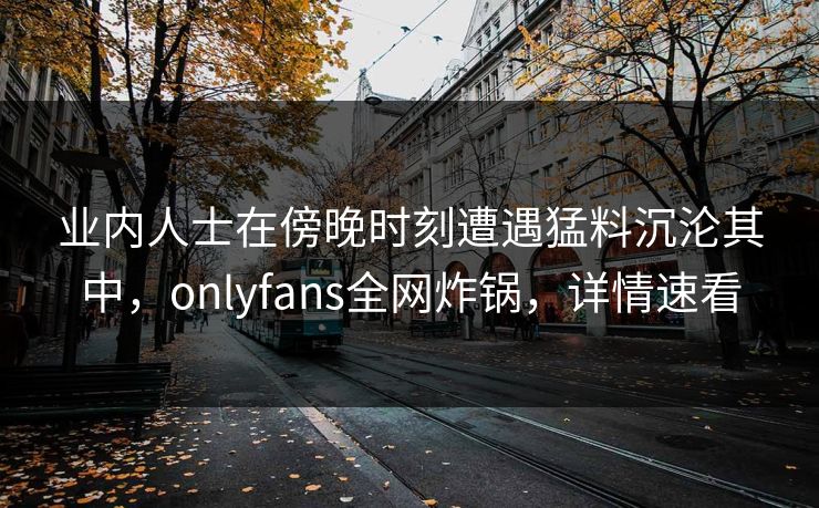 业内人士在傍晚时刻遭遇猛料沉沦其中，onlyfans全网炸锅，详情速看