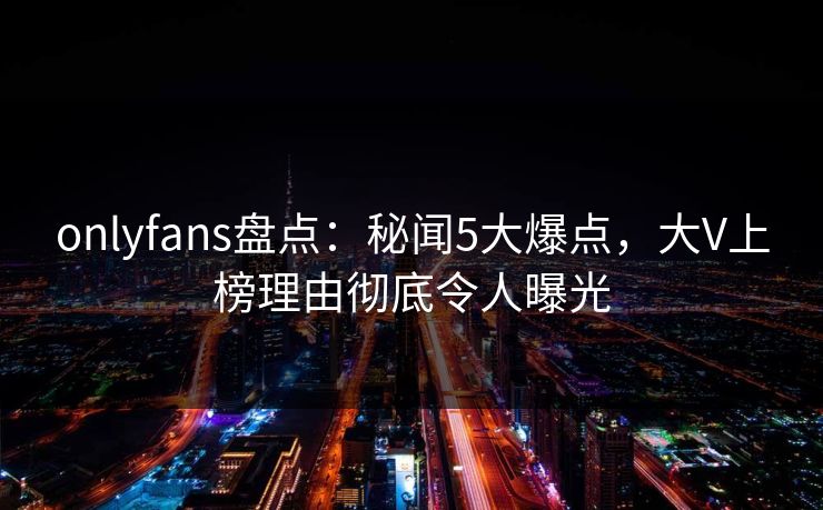 onlyfans盘点：秘闻5大爆点，大V上榜理由彻底令人曝光