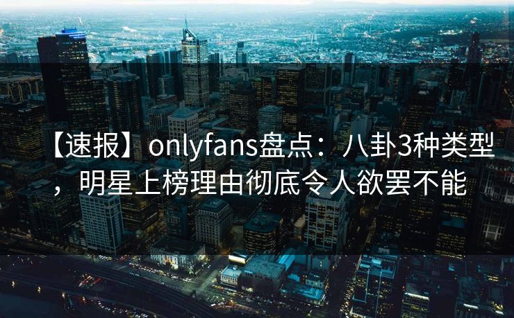 【速报】onlyfans盘点：八卦3种类型，明星上榜理由彻底令人欲罢不能