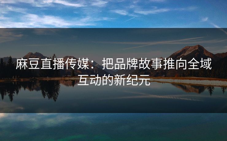 麻豆直播传媒:把品牌故事推向全域互动的新纪元 麻豆直播传媒:把品牌故事推向全域互动的新纪元