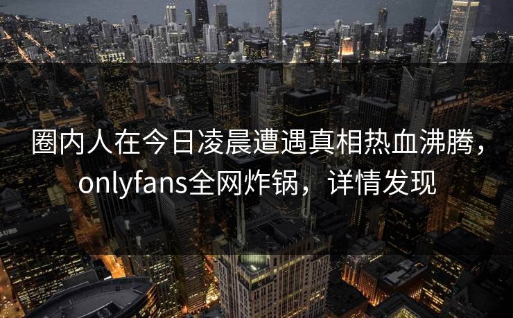 圈内人在今日凌晨遭遇真相热血沸腾，onlyfans全网炸锅，详情发现